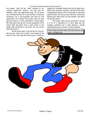 I'll Stop Procrastinating When I Get Around to It
into saying, “Just call me, Jane,” because of our            respectful, intelligent student who will no doubt win a
culture’s egalitarian rhetoric; but she may be               Nobel Prize sometime, yourself; and she’ll think she’s
thinking, “Look, you impertinent punk, I’m 62 years          a magnanimous mama on the cutting edge of new-wave
old, I worked my butt off to get my Ph.D. at Harvard         egalitarianism. She will go away from your interaction
University, I’m a full professor and chair of this           feeling good about both you and herself; and that’s
department, I’m a Nobel Prize winner, and I’ve been          the way you want it.
spiritual advisor to three presidents. I know maybe                  This whole, what-do-you-call-teacher section
50 times more than you do. You just graduated, in the        is a bit of a digression as it won’t keep you off
lowest 10th percentile from a high school in the             academic probation but it does address a usually
lowest 10th percentile in the state. You can call me         unaddressed issue of concern to some students.
DOCTOR Proctor.”
                                                              Time is what we want most, but what alas we use
        On the other hand, if you call her Dr. Proctor,
                                                              worst.—William Penn
she may say, “Just call me Jane,” even though all the
above is true. That way she’ll think you’re a sensitive,




 ch09-100723205743-phpapp01.doc
                                                 Chapter 9. Page 6                                       7/24/2010
 