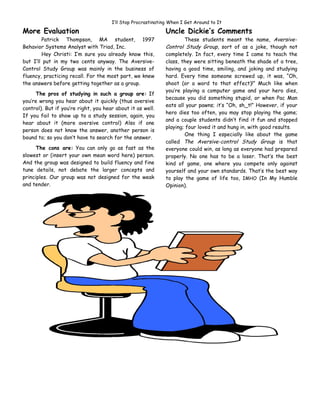 I’ll Stop Procrastinating When I Get Around to It

More Evaluation                                               Uncle Dickie’s Comments
        Patrick Thompson, MA student, 1997                            These students meant the name, Aversive-
Behavior Systems Analyst with Triad, Inc.                     Control Study Group, sort of as a joke, though not
        Hey Christi: I’m sure you already know this,          completely. In fact, every time I came to teach the
but I’ll put in my two cents anyway. The Aversive-            class, they were sitting beneath the shade of a tree,
Control Study Group was mainly in the business of             having a good time, smiling, and joking and studying
fluency, practicing recall. For the most part, we knew        hard. Every time someone screwed up, it was, “Oh,
the answers before getting together as a group.               shoot (or a word to that effect)!” Much like when
                                                              you’re playing a computer game and your hero dies,
      The pros of studying in such a group are: If
                                                              because you did something stupid, or when Pac Man
you’re wrong you hear about it quickly (thus aversive
                                                              eats all your pawns; it’s “Oh, sh_t!” However, if your
control). But if you’re right, you hear about it as well.
                                                              hero dies too often, you may stop playing the game;
If you fail to show up to a study session, again, you
                                                              and a couple students didn’t find it fun and stopped
hear about it (more aversive control) Also if one
                                                              playing; four loved it and hung in, with good results.
person does not know the answer, another person is
                                                                      One thing I especially like about the game
bound to; so you don’t have to search for the answer.
                                                              called The Aversive-control Study Group is that
      The cons are: You can only go as fast as the            everyone could win, as long as everyone had prepared
slowest or (insert your own mean word here) person.           properly. No one has to be a loser. That’s the best
And the group was designed to build fluency and fine          kind of game, one where you compete only against
tune details, not debate the larger concepts and              yourself and your own standards. That’s the best way
principles. Our group was not designed for the weak           to play the game of life too, IMHO (In My Humble
and tender.                                                   Opinion).
 