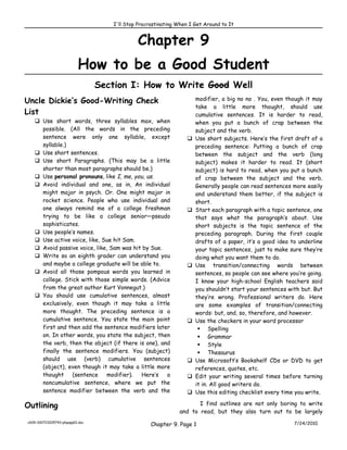 I'll Stop Procrastinating When I Get Around to It


                                             Chapter 9
                          How to be a Good Student
                                 Section I: How to Write Good Well
Uncle Dickie’s Good-Writing Check                                     modifier, a big no no . You, even though it may
                                                                      take a little more thought, should use
List                                                                  cumulative sentences. It is harder to read,
    Use short words, three syllables max, when                       when you put a bunch of crap between the
     possible. (All the words in the preceding                        subject and the verb.
     sentence were only one syllable, except                         Use short subjects. Here’s the first draft of a
     syllable.)                                                       preceding sentence: Putting a bunch of crap
    Use short sentences.                                             between the subject and the verb (long
    Use short Paragraphs. (This may be a little                      subject) makes it harder to read. It (short
     shorter than most paragraphs should be.)                         subject) is hard to read, when you put a bunch
    Use personal pronouns, like I, me, you, us.                      of crap between the subject and the verb.
    Avoid individual and one, as in, An individual                   Generally people can read sentences more easily
     might major in psych. Or. One might major in                     and understand them better, if the subject is
     rocket science. People who use individual and                    short.
     one always remind me of a college freshman                      Start each paragraph with a topic sentence, one
     trying to be like a college senior—pseudo                        that says what the paragraph’s about. Use
     sophisticates.                                                   short subjects is the topic sentence of the
    Use people’s names.                                              preceding paragraph. During the first couple
    Use active voice, like, Sue hit Sam.                             drafts of a paper, it’s a good idea to underline
    Avoid passive voice, like, Sam was hit by Sue.                   your topic sentences, just to make sure they’re
    Write so an eighth grader can understand you                     doing what you want them to do.
     and maybe a college graduate will be able to.                   Use transition/connecting words between
    Avoid all those pompous words you learned in                     sentences, so people can see where you’re going.
     college. Stick with those simple words. (Advice                  I know your high-school English teachers said
     from the great author Kurt Vonnegut.)                            you shouldn’t start your sentences with but. But
    You should use cumulative sentences, almost                      they’re wrong. Professional writers do. Here
     exclusively, even though it may take a little                    are some examples of transition/connecting
     more thought. The preceding sentence is a                        words: but, and, so, therefore, and however.
     cumulative sentence. You state the main point                   Use the checkers in your word processor
     first and then add the sentence modifiers later                    Spelling
     on. In other words, you state the subject, then                    Grammar
     the verb, then the object (if there is one), and                   Style
     finally the sentence modifiers. You (subject)                      Thesaurus
     should use (verb) cumulative sentences                          Use Microsoft’s Bookshelf CDs or DVD to get
     (object), even though it may take a little more                  references, quotes, etc.
     thought     (sentence     modifier).  Here’s   a                Edit your writing several times before turning
     noncumulative sentence, where we put the                         it in. All good writers do.
     sentence modifier between the verb and the                      Use this editing checklist every time you write.

Outlining                                                             I find outlines are not only boring to write
                                                               and to read, but they also turn out to be largely
ch09-100723205743-phpapp01.doc
                                                   Chapter 9. Page 1                                       7/24/2010
 