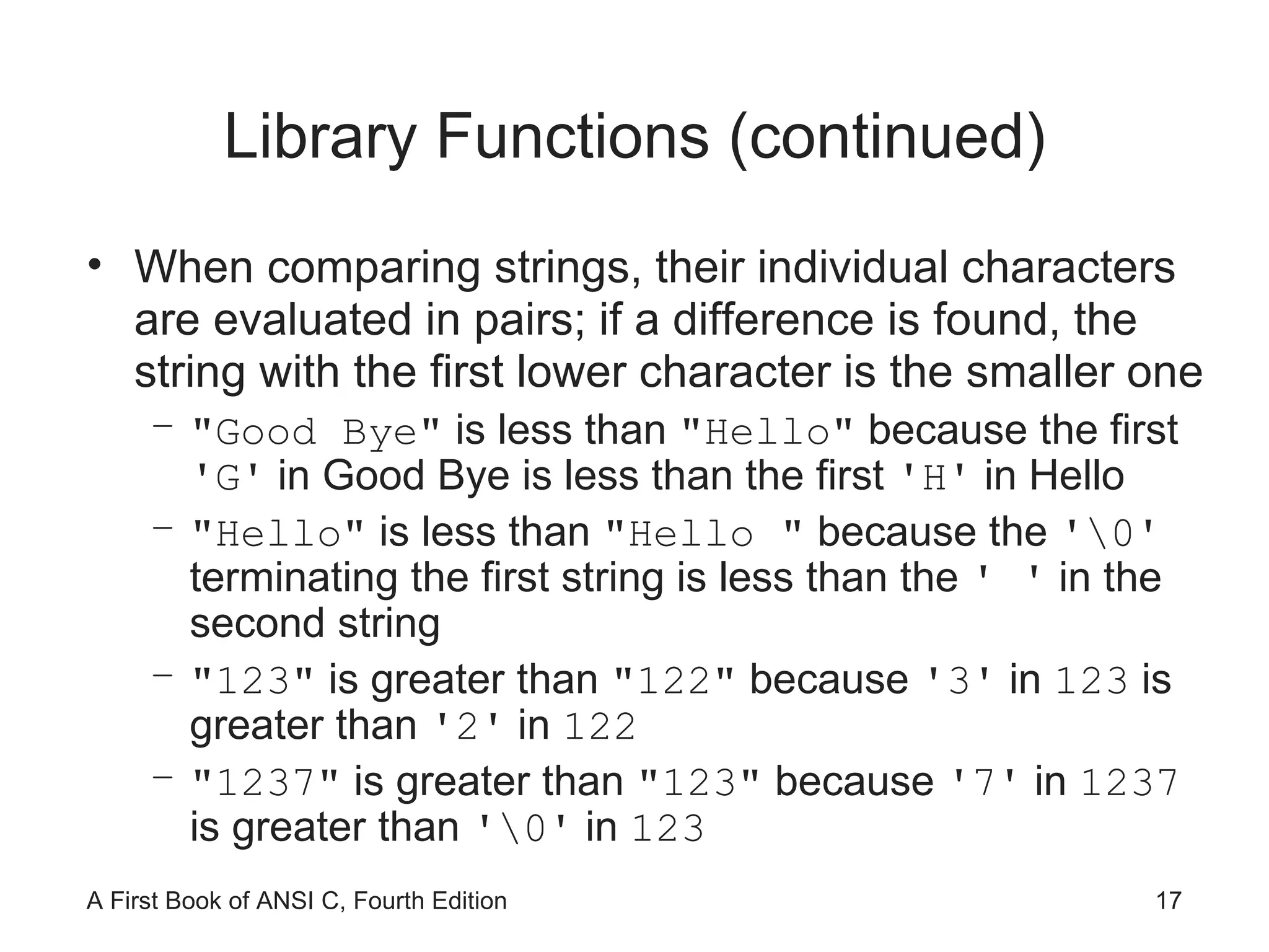 Library Functions (continued) When comparing strings, their individual characters are evaluated in pairs; if a difference is found, the string with the first lower character is the smaller one "Good Bye"  is less than  "Hello"  because the first  'G'  in Good Bye is less than the first  'H'  in Hello "Hello"  is less than  "Hello "  because the  '\0'  terminating the first string is less than the  ' '  in the second string "123"  is greater than  "122"  because  '3'  in  123  is greater than  '2'  in  122 "1237"  is greater than  "123"  because  '7'  in  1237  is greater than  '\0'  in  123 