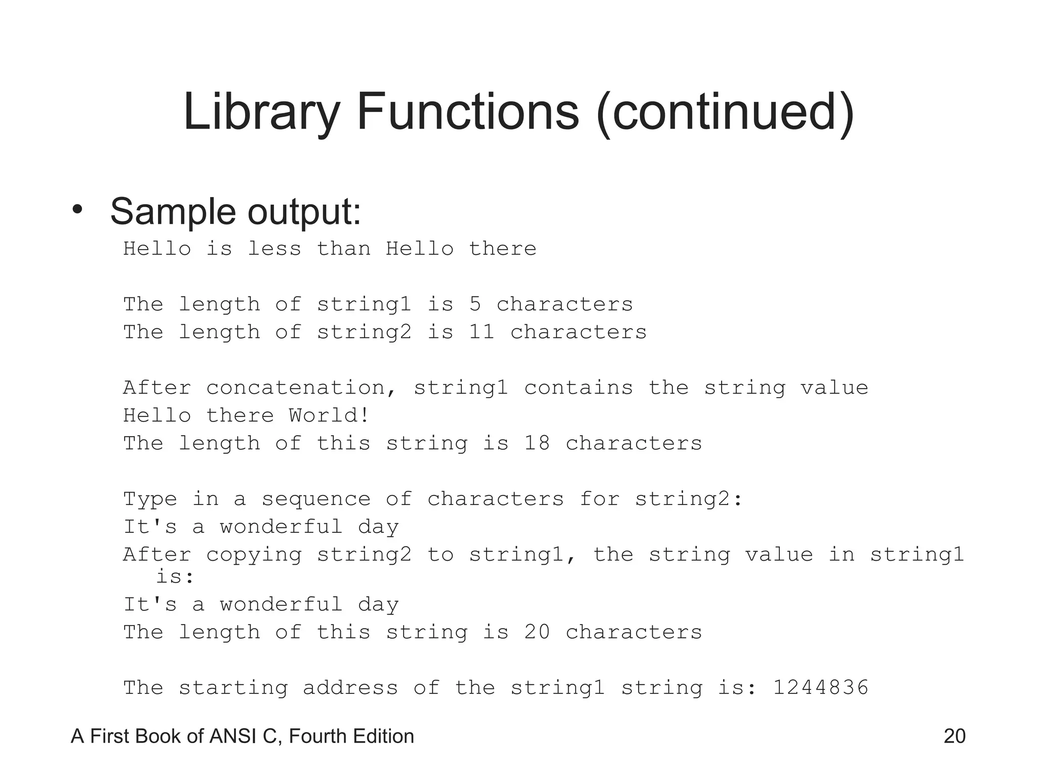 Library Functions (continued) Sample output: Hello is less than Hello there The length of string1 is 5 characters The length of string2 is 11 characters After concatenation, string1 contains the string value Hello there World! The length of this string is 18 characters Type in a sequence of characters for string2: It's a wonderful day After copying string2 to string1, the string value in string1 is: It's a wonderful day The length of this string is 20 characters The starting address of the string1 string is: 1244836 