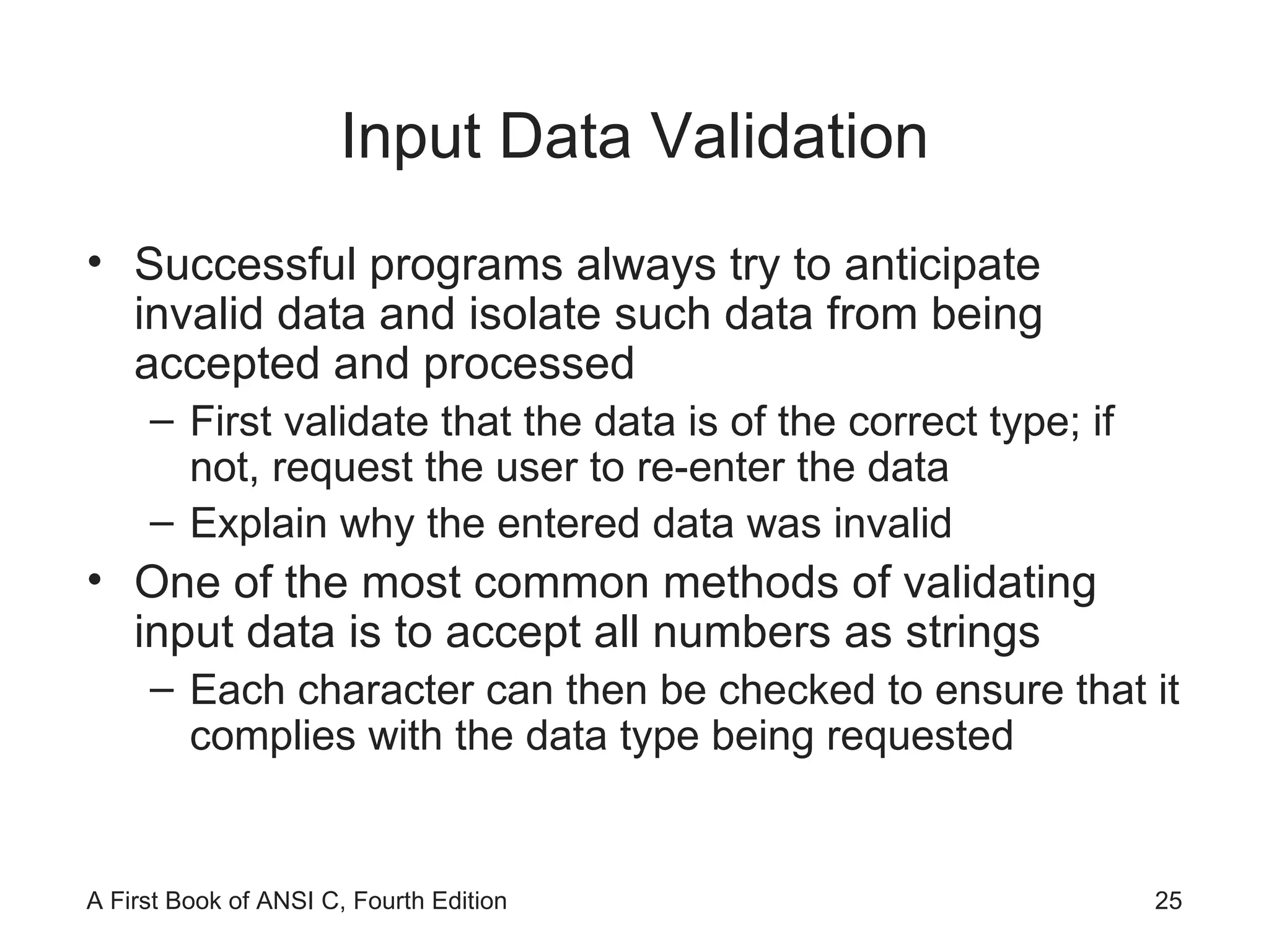 Input Data Validation Successful programs always try to anticipate invalid data and isolate such data from being accepted and processed First validate that the data is of the correct type; if not, request the user to re-enter the data Explain why the entered data was invalid One of the most common methods of validating input data is to accept all numbers as strings Each character can then be checked to ensure that it complies with the data type being requested 