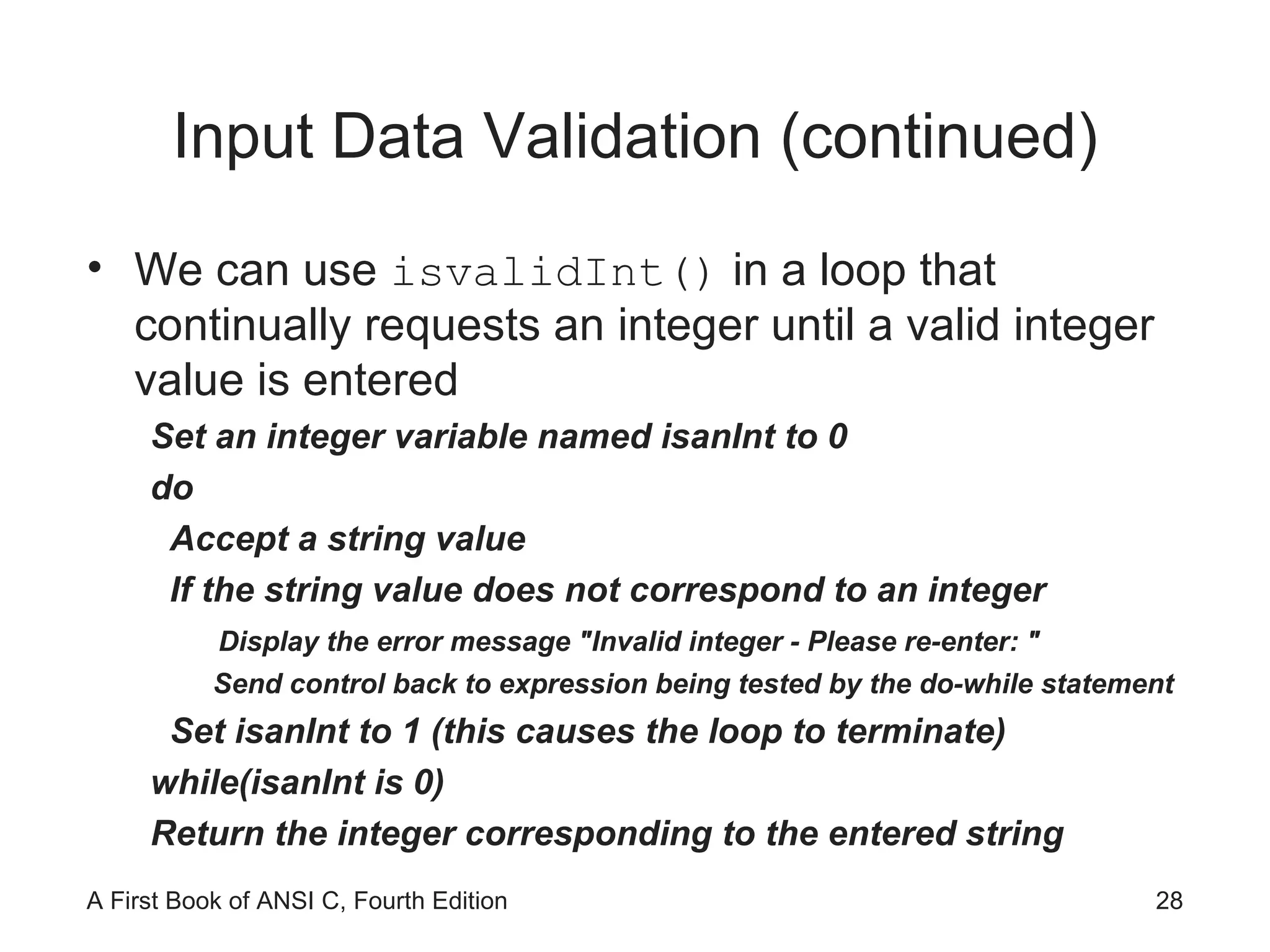 Input Data Validation (continued) We can use  isvalidInt()  in a loop that continually requests an integer until a valid integer value is entered Set an integer variable named isanInt to 0 do Accept a string value If the string value does not correspond to an integer Display the error message "Invalid integer - Please re-enter: " Send control back to expression being tested by the do-while statement Set isanInt to 1 (this causes the loop to terminate) while(isanInt is 0) Return the integer corresponding to the entered string 