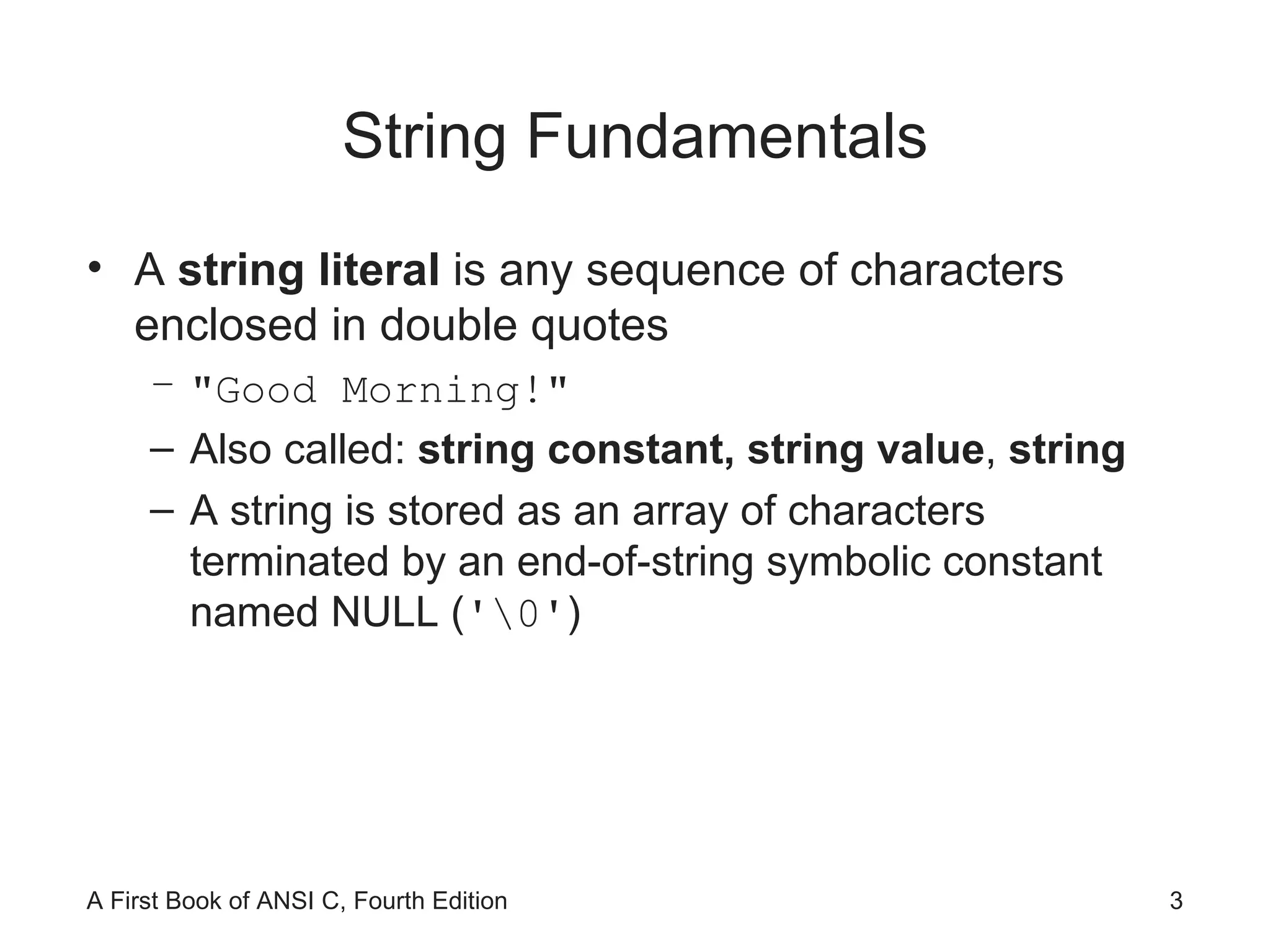String Fundamentals A  string literal  is any sequence of characters enclosed in double quotes "Good Morning!" Also called:  string constant,   string value ,  string A string is stored as an array of characters terminated by an end-of-string symbolic constant named NULL ( '\0' ) 