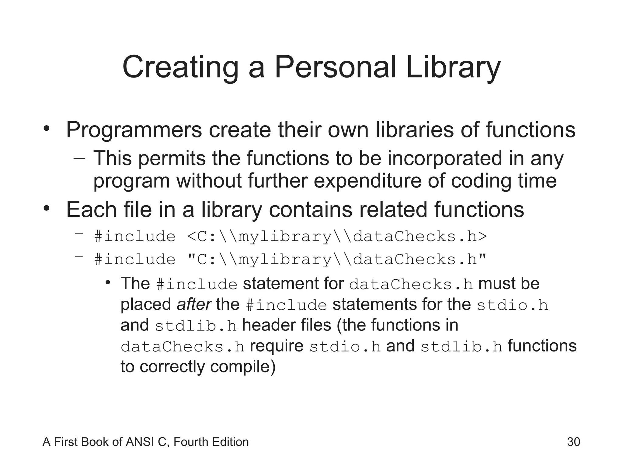 Creating a Personal Library Programmers create their own libraries of functions This permits the functions to be incorporated in any program without further expenditure of coding time Each file in a library contains related functions #include <C:\\mylibrary\\dataChecks.h> #include "C:\\mylibrary\\dataChecks.h" The  #include  statement for  dataChecks.h  must be placed  after  the  #include  statements for the  stdio.h  and  stdlib.h  header files (the functions in  dataChecks.h  require  stdio.h  and  stdlib.h  functions to correctly compile) 