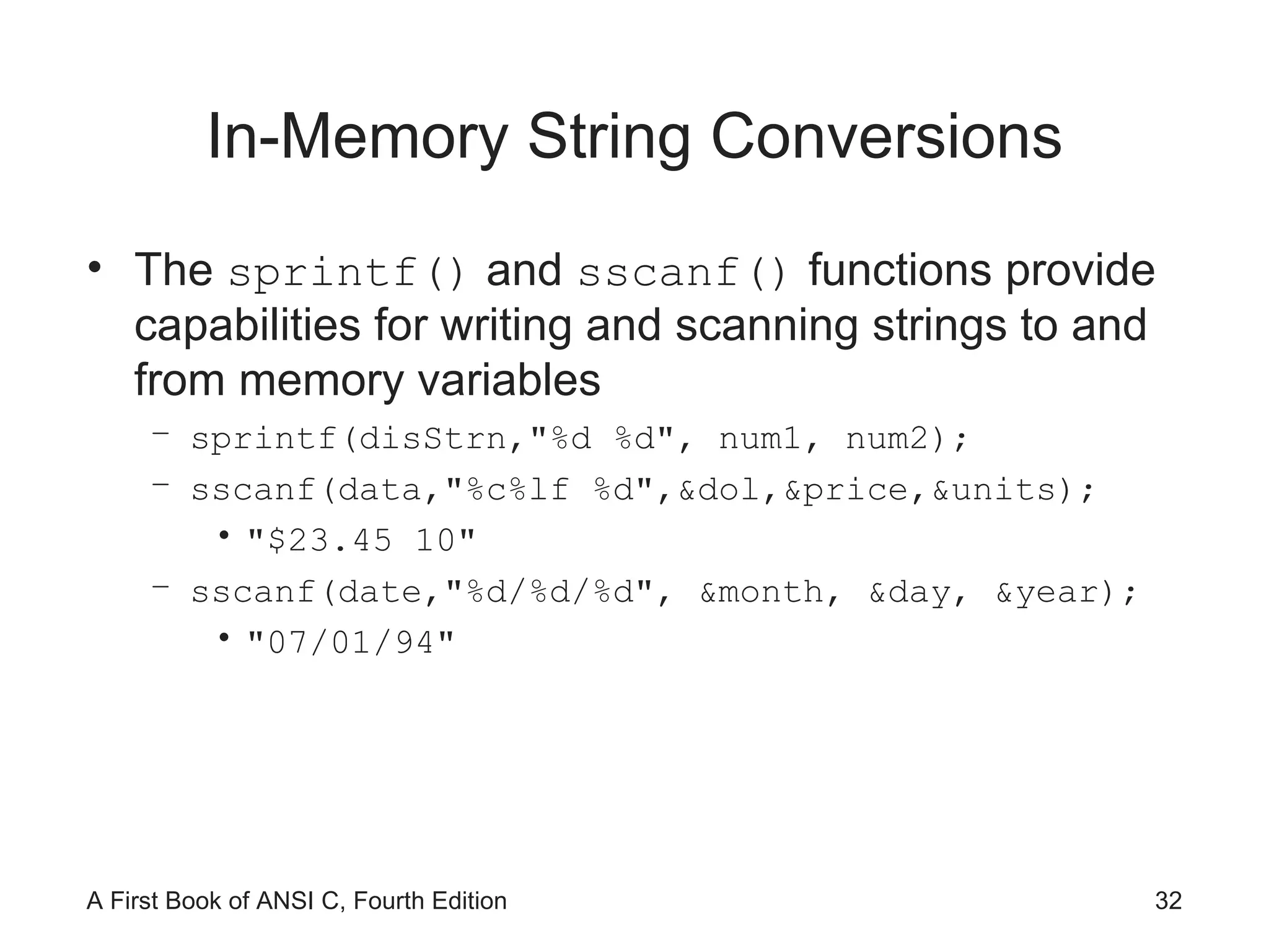 In-Memory String Conversions The  sprintf()  and  sscanf()  functions provide capabilities for writing and scanning strings to and from memory variables sprintf(disStrn,"%d %d", num1, num2); sscanf(data,"%c%lf %d",&dol,&price,&units); "$23.45 10" sscanf(date,"%d/%d/%d", &month, &day, &year); "07/01/94" 