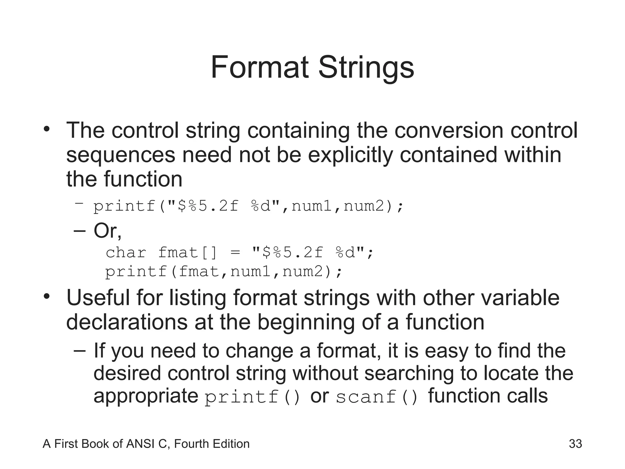 Format Strings The control string containing the conversion control sequences need not be explicitly contained within the function printf("$%5.2f %d",num1,num2); Or, char fmat[] = "$%5.2f %d"; printf(fmat,num1,num2); Useful for listing format strings with other variable declarations at the beginning of a function If you need to change a format, it is easy to find the desired control string without searching to locate the appropriate  printf()  or  scanf()  function calls 