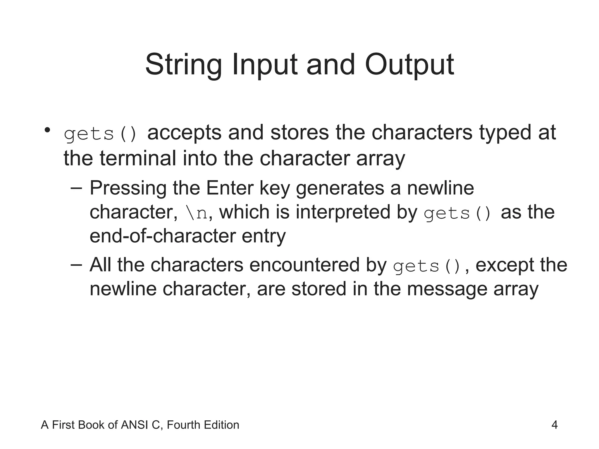 String Input and Output gets()  accepts and stores the characters typed at the terminal into the character array  Pressing the Enter key generates a newline character,  \n , which is interpreted by  gets()  as the end-of-character entry All the characters encountered by  gets() , except the newline character, are stored in the message array 