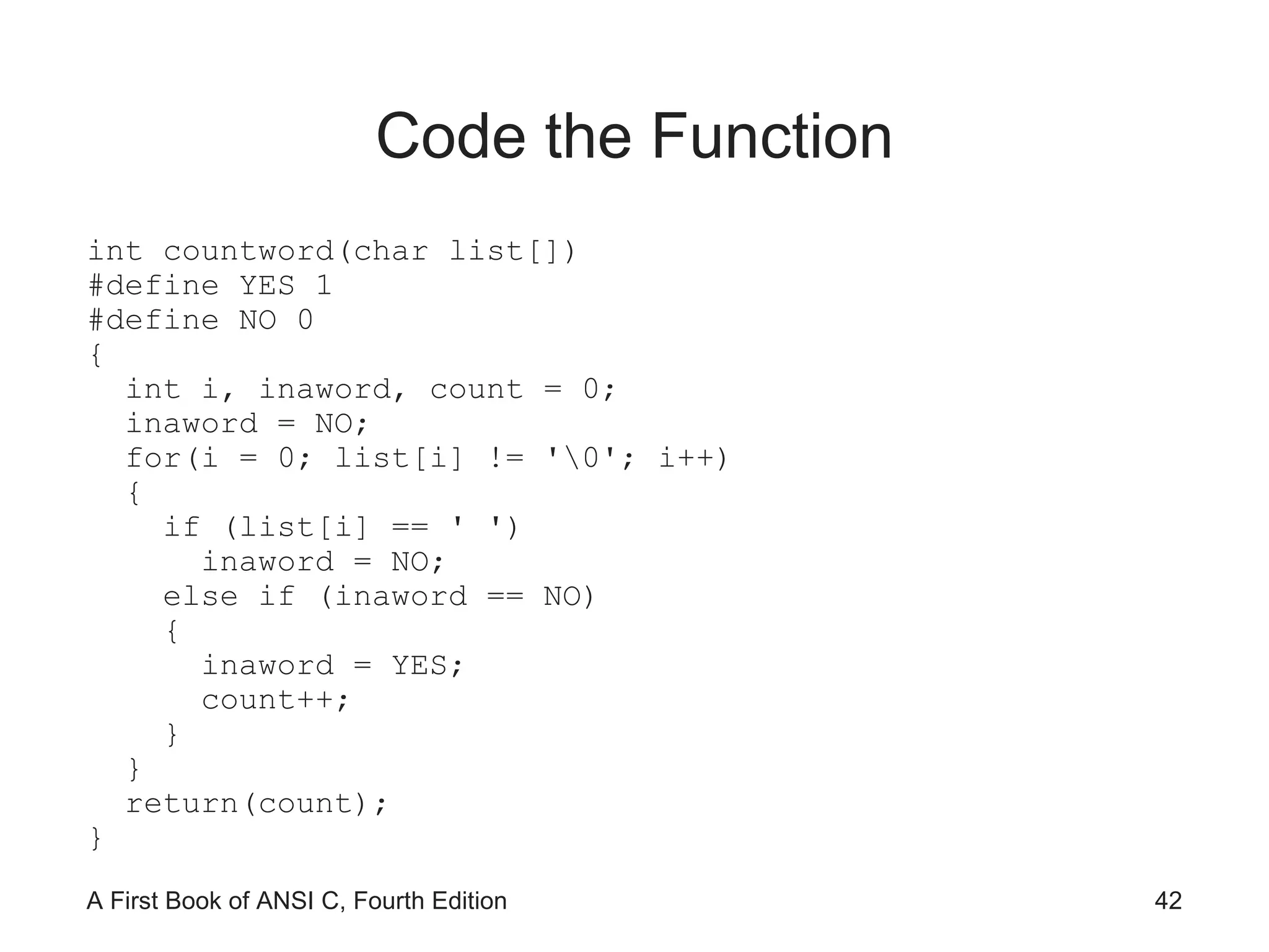 Code the Function int countword(char list[]) #define YES 1 #define NO 0 { int i, inaword, count = 0; inaword = NO; for(i = 0; list[i] != '\0'; i++) { if (list[i] == ' ') inaword = NO; else if (inaword == NO) { inaword = YES; count++; } } return(count); } 