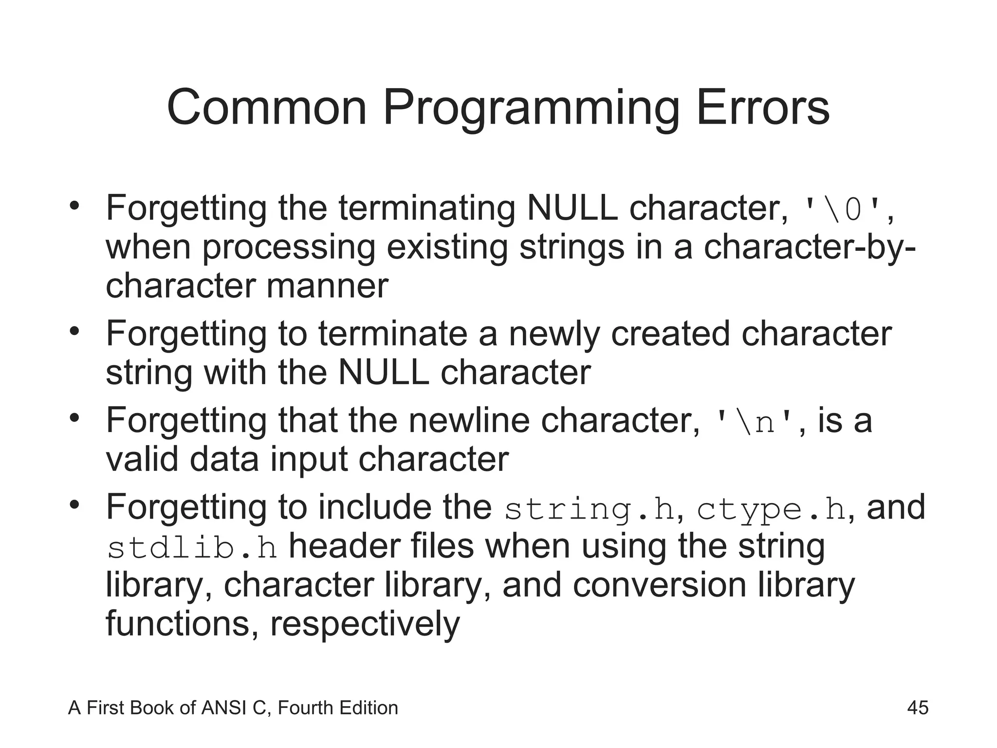 Common Programming Errors Forgetting the terminating NULL character,  '\0' , when processing existing strings in a character-by-character manner Forgetting to terminate a newly created character string with the NULL character Forgetting that the newline character,  '\n' , is a valid data input character Forgetting to include the  string.h ,  ctype.h , and  stdlib.h  header files when using the string library, character library, and conversion library functions, respectively 