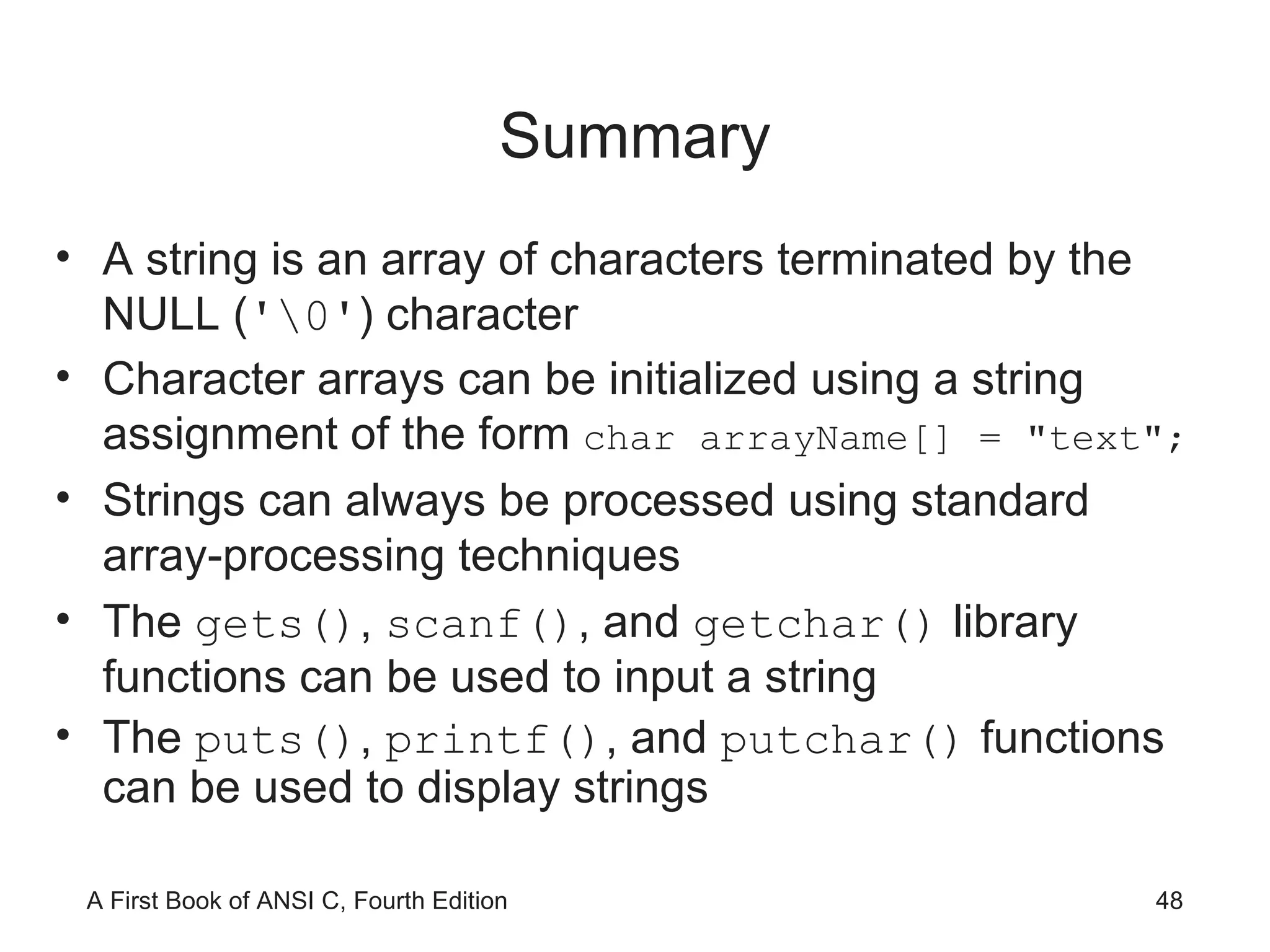 Summary A string is an array of characters terminated by the NULL ( '\0' ) character Character arrays can be initialized using a string assignment of the form  char arrayName[] = "text"; Strings can always be processed using standard array-processing techniques The  gets() ,  scanf() , and  getchar()  library functions can be used to input a string The  puts() ,  printf() , and  putchar()  functions can be used to display strings 