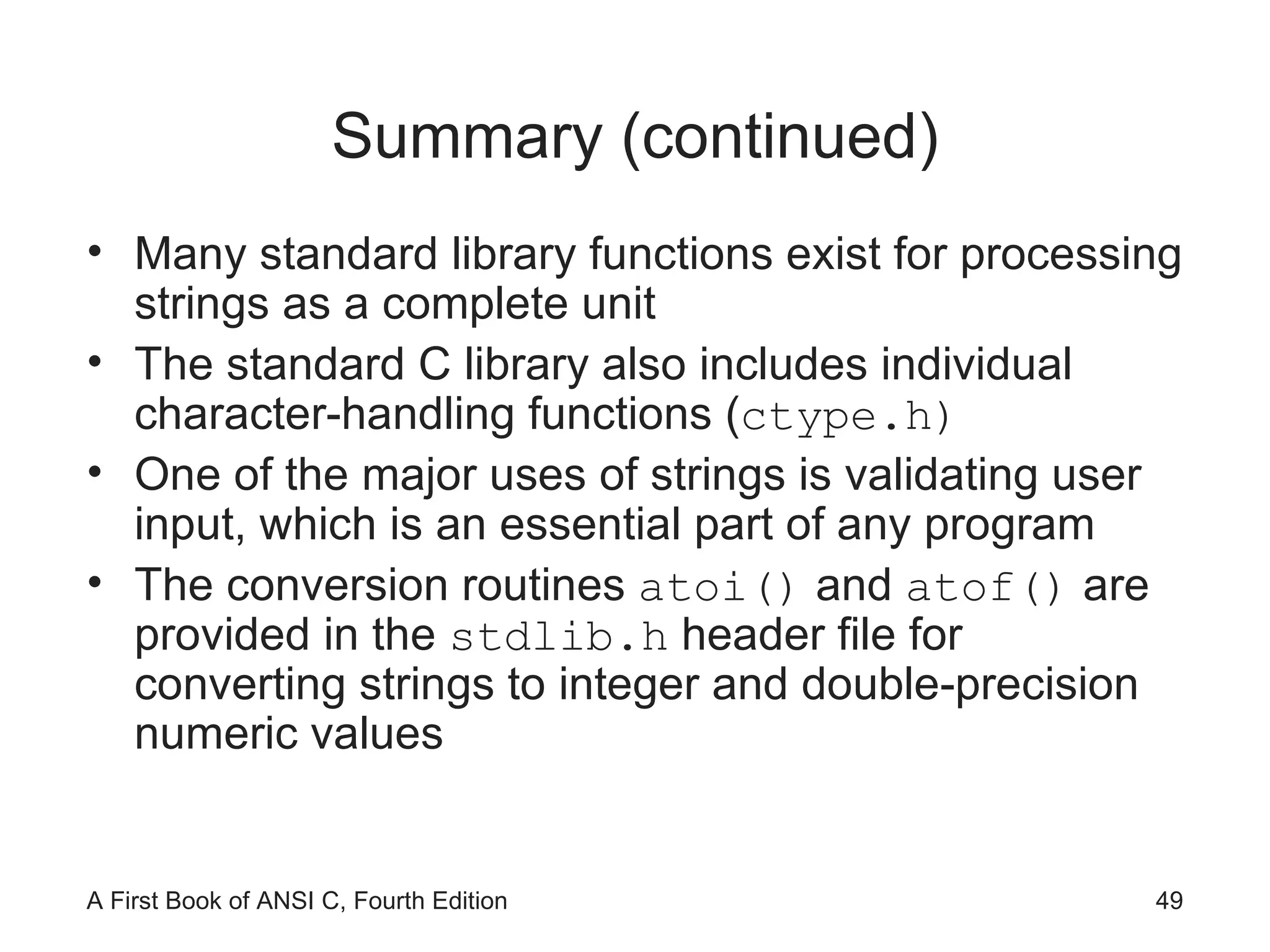 Summary (continued) Many standard library functions exist for processing strings as a complete unit The standard C library also includes individual character-handling functions ( ctype.h) One of the major uses of strings is validating user input, which is an essential part of any program The conversion routines  atoi()  and  atof()  are provided in the  stdlib.h  header file for converting strings to integer and double-precision numeric values 