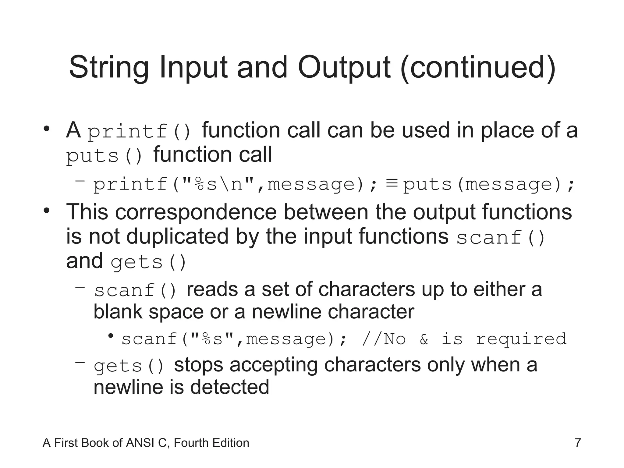 String Input and Output (continued) A  printf()  function call can be used in place of a  puts()  function call printf("%s\n",message);   ≡  puts(message); This correspondence between the output functions is not duplicated by the input functions  scanf()  and  gets() scanf()  reads a set of characters up to either a blank space or a newline character scanf("%s",message); //No & is required gets()  stops accepting characters only when a newline is detected 
