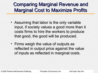 Comparing Marginal Revenue and Marginal Cost to Maximize Profits Assuming that labor is the only variable input, if society values a good more than it costs firms to hire the workers to produce that good, the good will be produced. Firms weigh the value of outputs as reflected in output price against the value of inputs as reflected in marginal costs. 