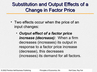 Substitution and Output Effects of a Change in Factor Price Two effects occur when the price of an input changes: Output  effect of a factor price increase (decrease) :   When a firm decreases (increases) its output in response to a factor price increase (decrease), this decreases (increases) its demand for all factors. 