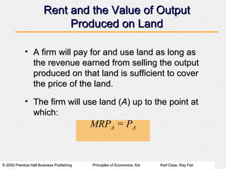 Rent and the Value of Output Produced on Land A firm will pay for and use land as long as the revenue earned from selling the output produced on that land is sufficient to cover the price of the land. The firm will use land ( A ) up to the point at which: MRP A  = P A 