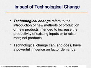 Impact of Technological Change Technological change  refers to the introduction of new methods of production or new products intended to increase the productivity of existing inputs or to raise marginal products. Technological change can, and does, have a powerful influence on factor demands. 