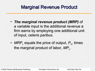 Marginal Revenue Product The marginal revenue product (MRP)  of a variable input is the additional revenue a firm earns by employing one additional unit of input,  ceteris paribus . MRP L  equals the price of output,  P X , times the marginal product of labor,  MP L . 