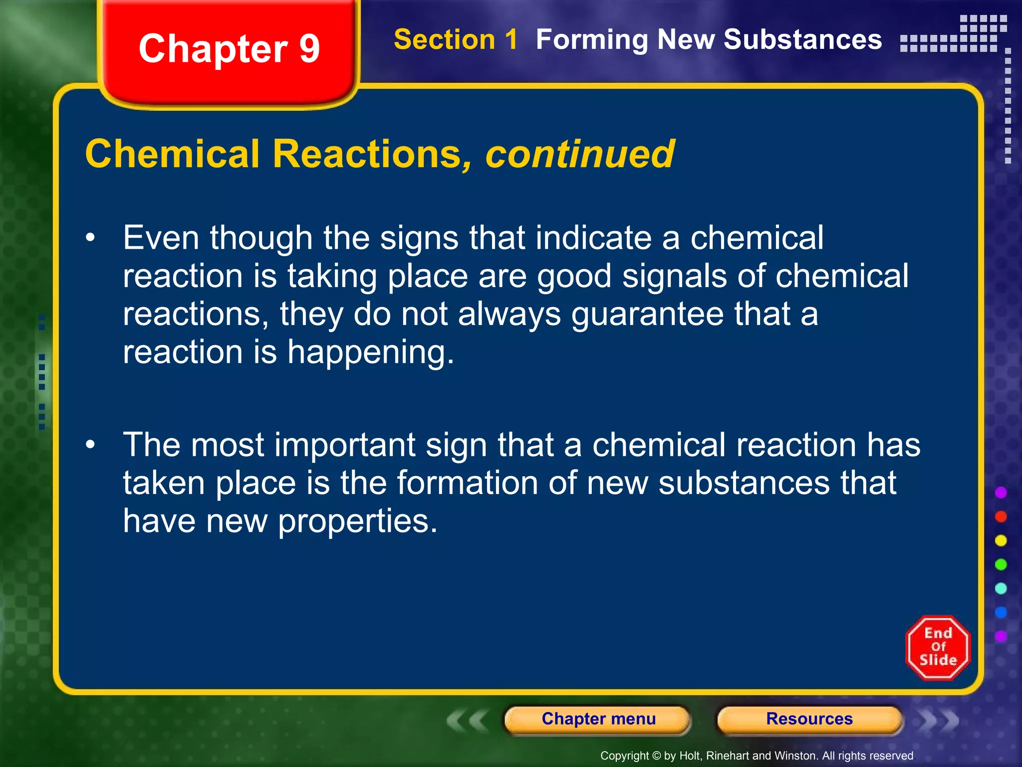 Chemical Reactions , continued Even though the signs that indicate a chemical reaction is taking place are good signals of chemical reactions, they do not always guarantee that a reaction is happening. The most important sign that a chemical reaction has taken place is the formation of new substances that have new properties. Chapter 9 Section 1  Forming New Substances 