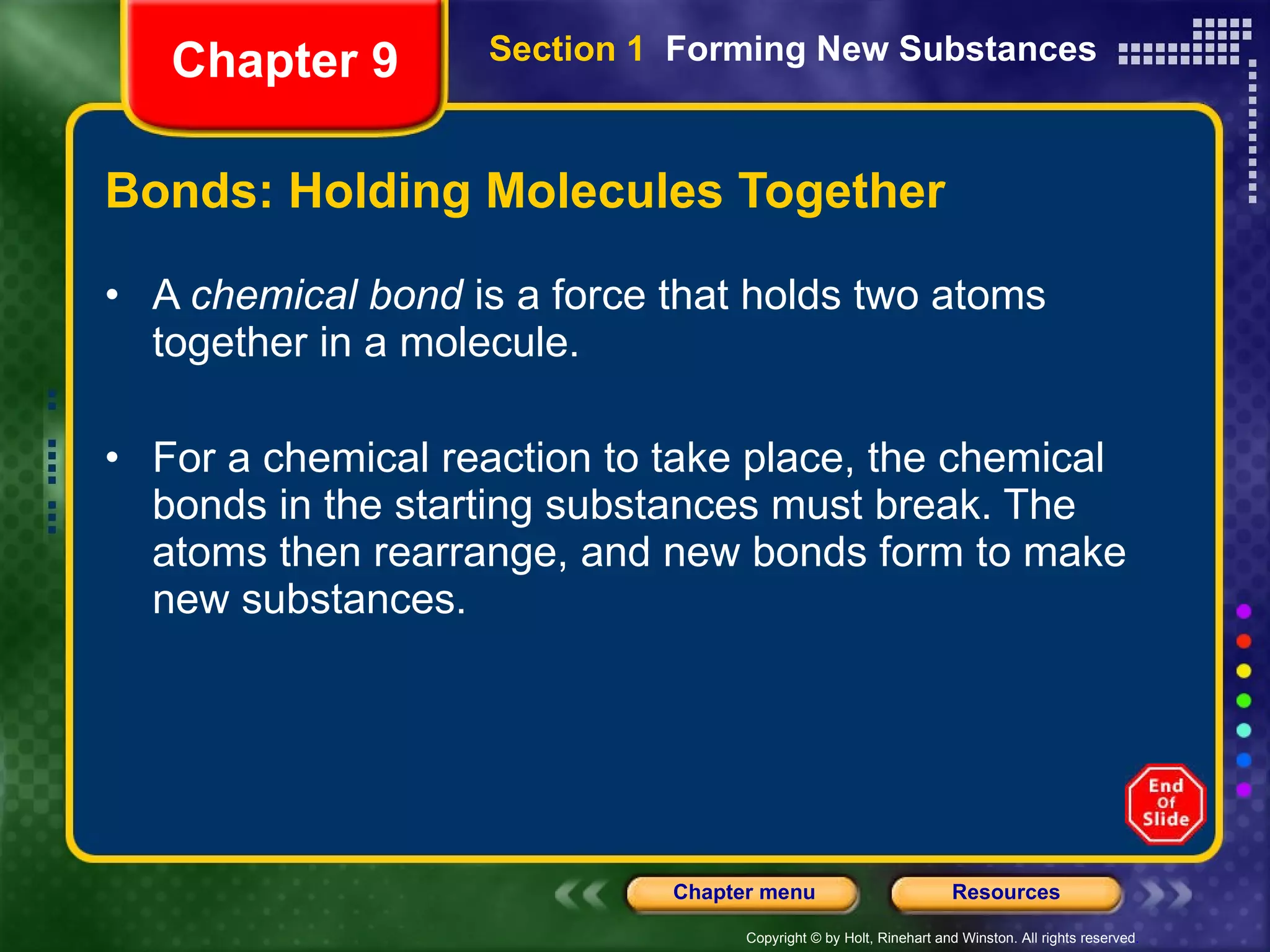 Bonds: Holding Molecules Together A  chemical bond  is a force that holds two atoms together in a molecule. For a chemical reaction to take place, the chemical bonds in the starting substances must break. The atoms then rearrange, and new bonds form to make new substances.  Chapter 9 Section 1  Forming New Substances 