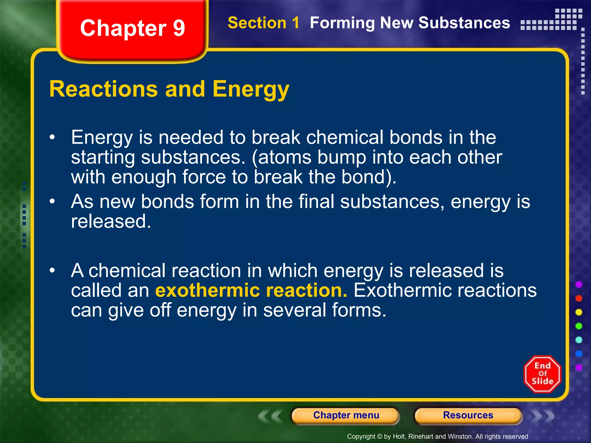 Reactions and Energy Energy is needed to break chemical bonds in the starting substances. (atoms bump into each other with enough force to break the bond). As new bonds form in the final substances, energy is released. A chemical reaction in which energy is released is called an  exothermic reaction.  Exothermic reactions can give off energy in several forms. Chapter 9 Section 1  Forming New Substances 