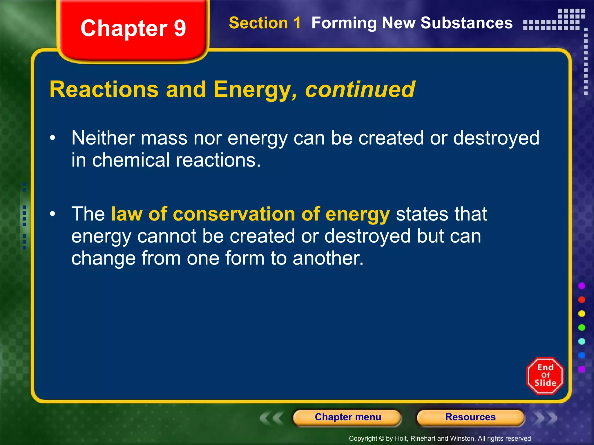 Reactions and Energy , continued Neither mass nor energy can be created or destroyed in chemical reactions.  The  law of conservation of energy  states that energy cannot be created or destroyed but can change from one form to another. Chapter 9 Section 1  Forming New Substances 