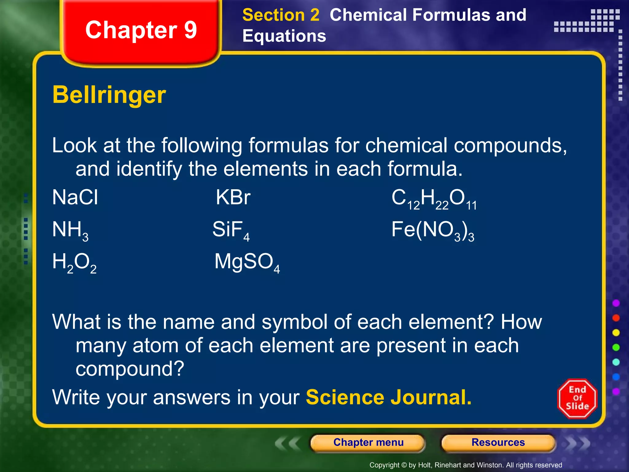 Bellringer Look at the following formulas for chemical compounds, and identify the elements in each formula. NaCl  KBr  C 12 H 22 O 11 NH 3   SiF 4   Fe(NO 3 ) 3 H 2 O 2   MgSO 4 What is the name and symbol of each element? How many atom of each element are present in each compound?  Write your answers in your  Science Journal. Section 2  Chemical Formulas and Equations Chapter 9 