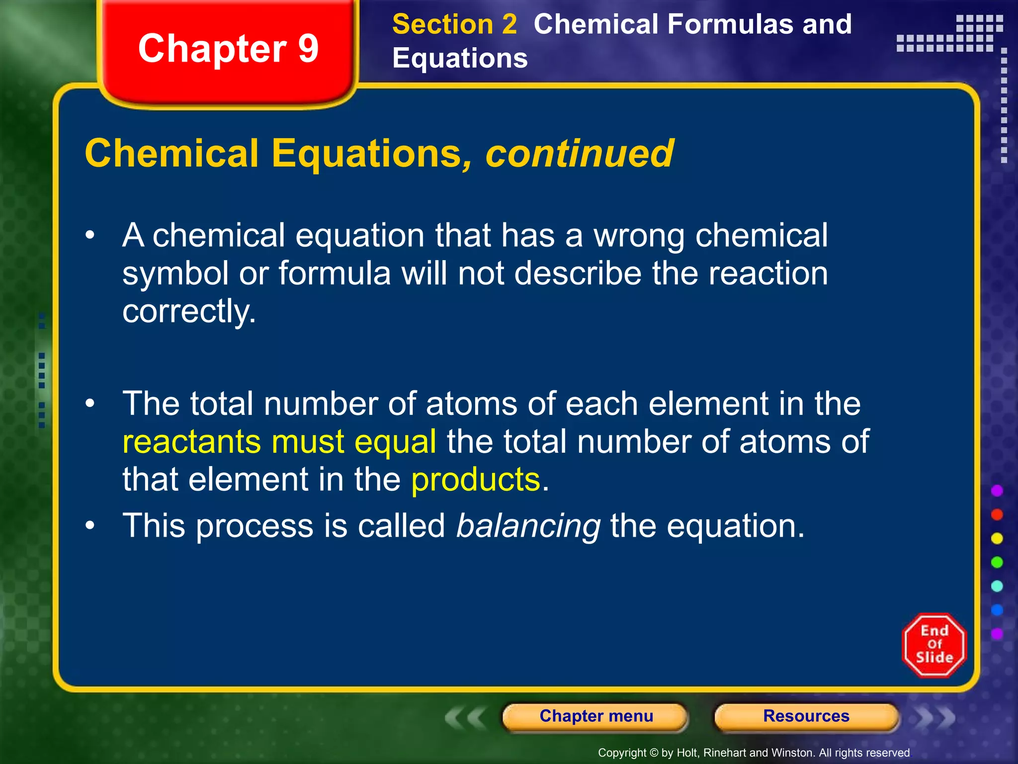 Chemical Equations , continued A chemical equation that has a wrong chemical symbol or formula will not describe the reaction correctly. The total number of atoms of each element in the  reactants must equal  the total number of atoms of that element in the  products .  This process is called  balancing  the equation. Section 2  Chemical Formulas and Equations Chapter 9 