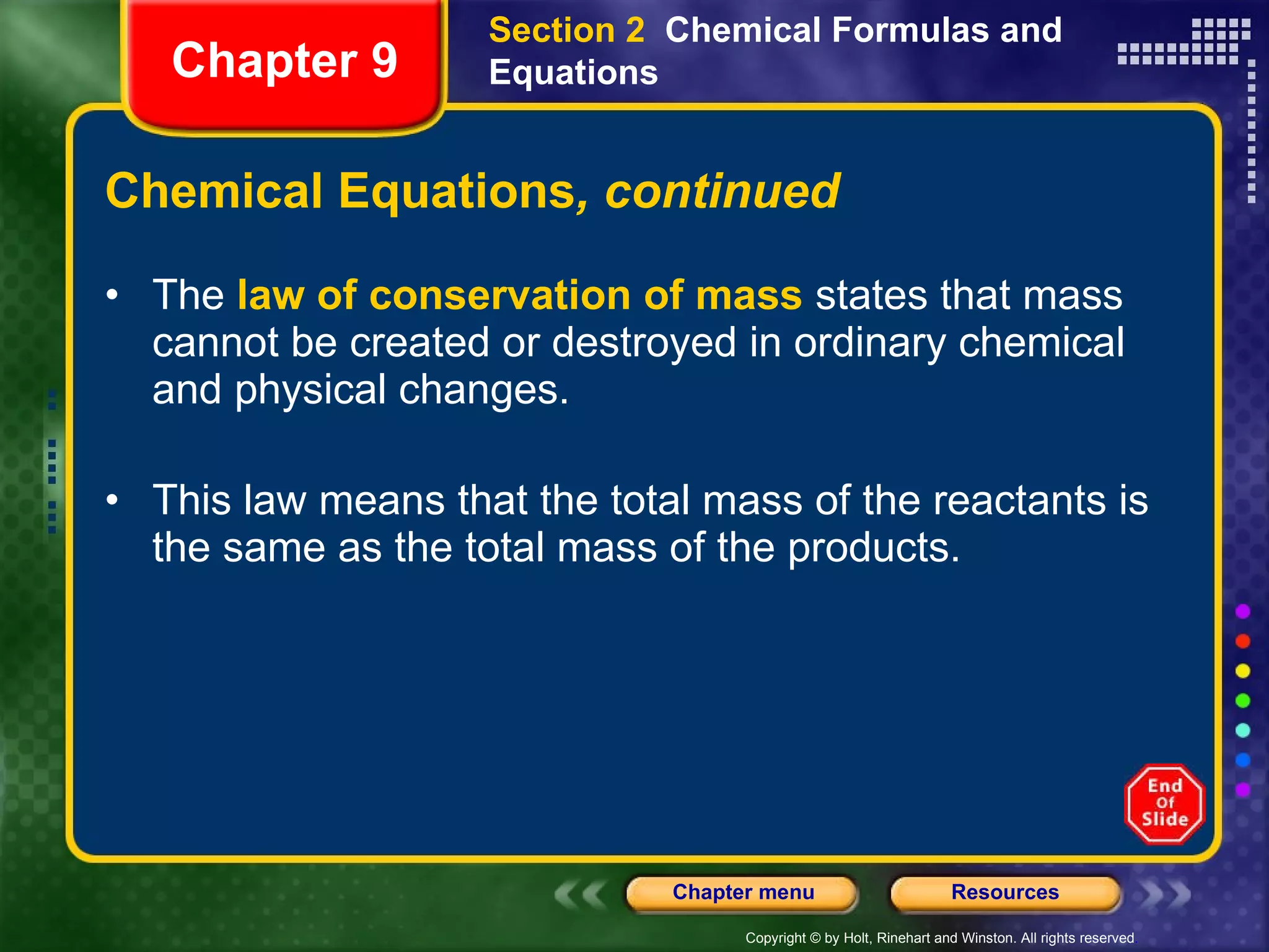 Chemical Equations , continued The  law of conservation of mass  states that mass cannot be created or destroyed in ordinary chemical and physical changes. This law means that the total mass of the reactants is the same as the total mass of the products. Section 2  Chemical Formulas and Equations Chapter 9 