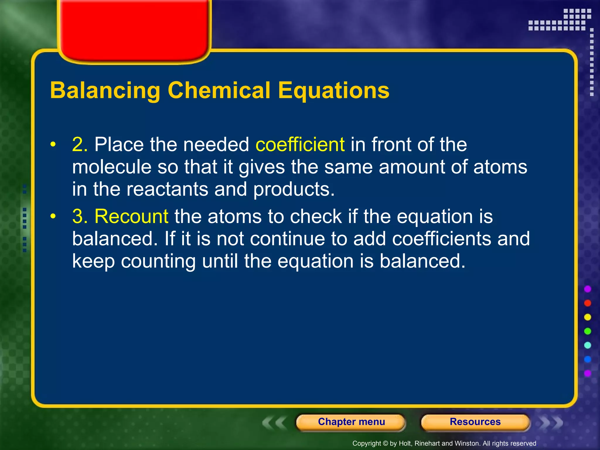 Balancing Chemical Equations 2.  Place the needed  coefficient  in front of the molecule so that it gives the same amount of atoms in the reactants and products.  3. Recount  the atoms to check if the equation is balanced. If it is not continue to add coefficients and keep counting until the equation is balanced.  