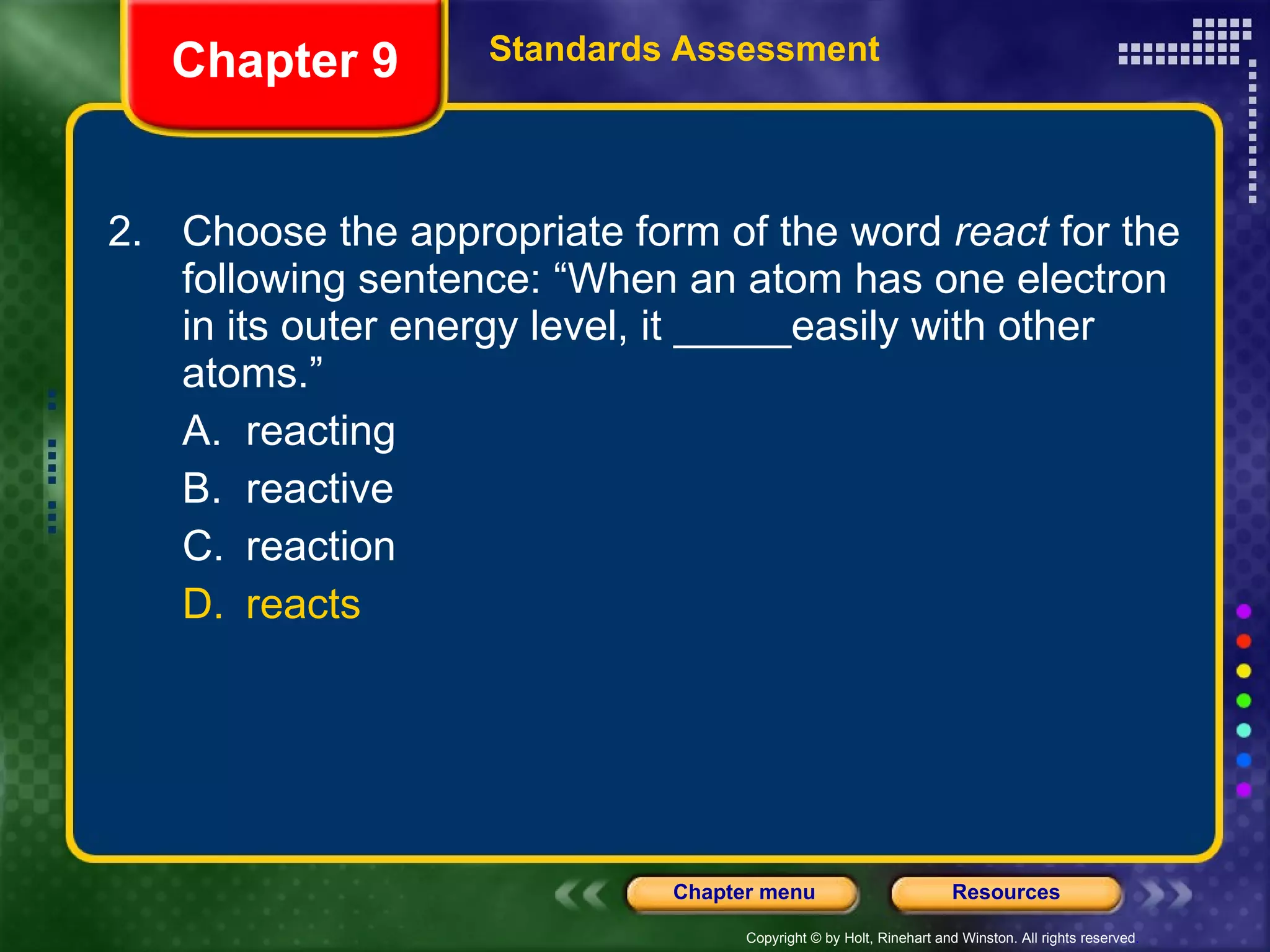 2. Choose the appropriate form of the word  react  for the following sentence: “When an atom has one electron in its outer energy level, it _____easily with other atoms.” A. reacting B. reactive C. reaction D. reacts Chapter 9 Standards Assessment 
