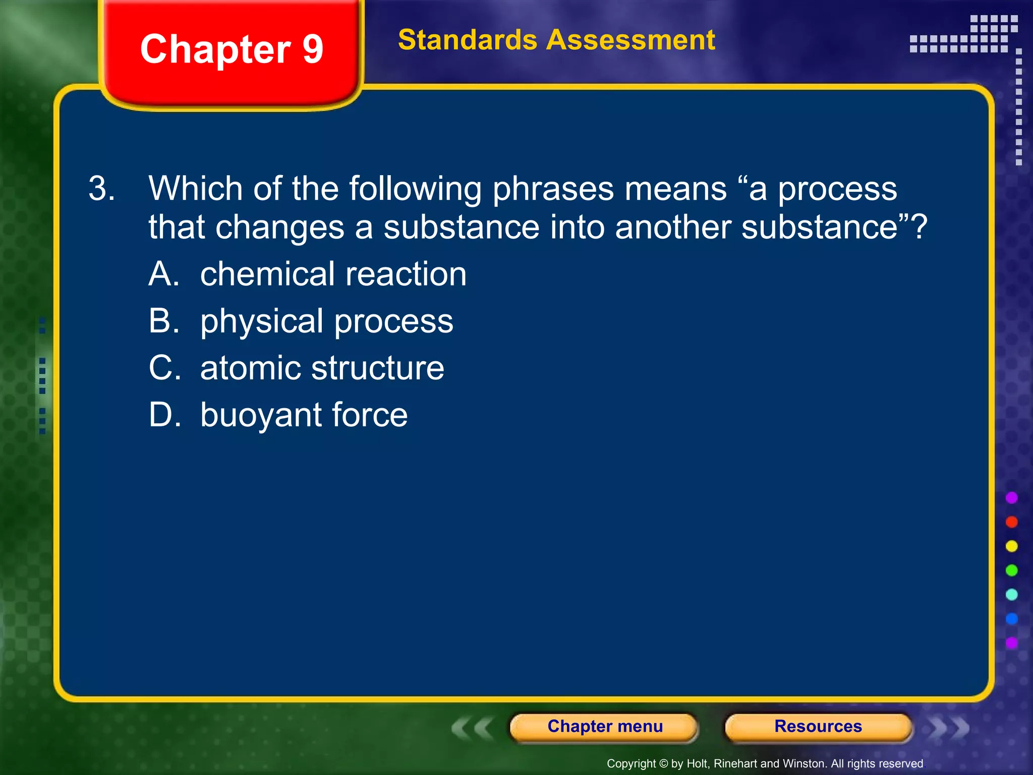 3. Which of the following phrases means “a process that changes a substance into another substance”? A. chemical reaction B. physical process C. atomic structure D. buoyant force Chapter 9 Standards Assessment 