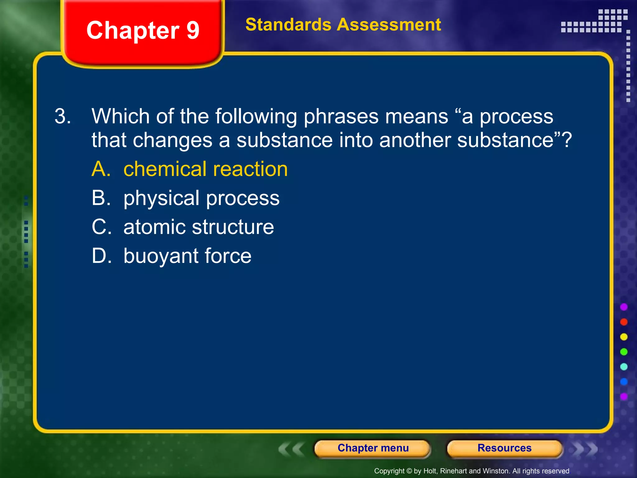 3. Which of the following phrases means “a process that changes a substance into another substance”? A. chemical reaction B. physical process C. atomic structure D. buoyant force Chapter 9 Standards Assessment 