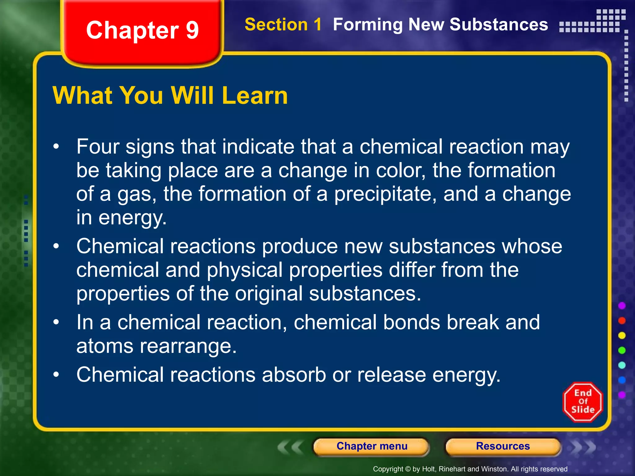 What You Will Learn Four signs that indicate that a chemical reaction may be taking place are a change in color, the formation of a gas, the formation of a precipitate, and a change in energy. Chemical reactions produce new substances whose chemical and physical properties differ from the properties of the original substances. In a chemical reaction, chemical bonds break and atoms rearrange. Chemical reactions absorb or release energy. Chapter 9 Section 1  Forming New Substances 