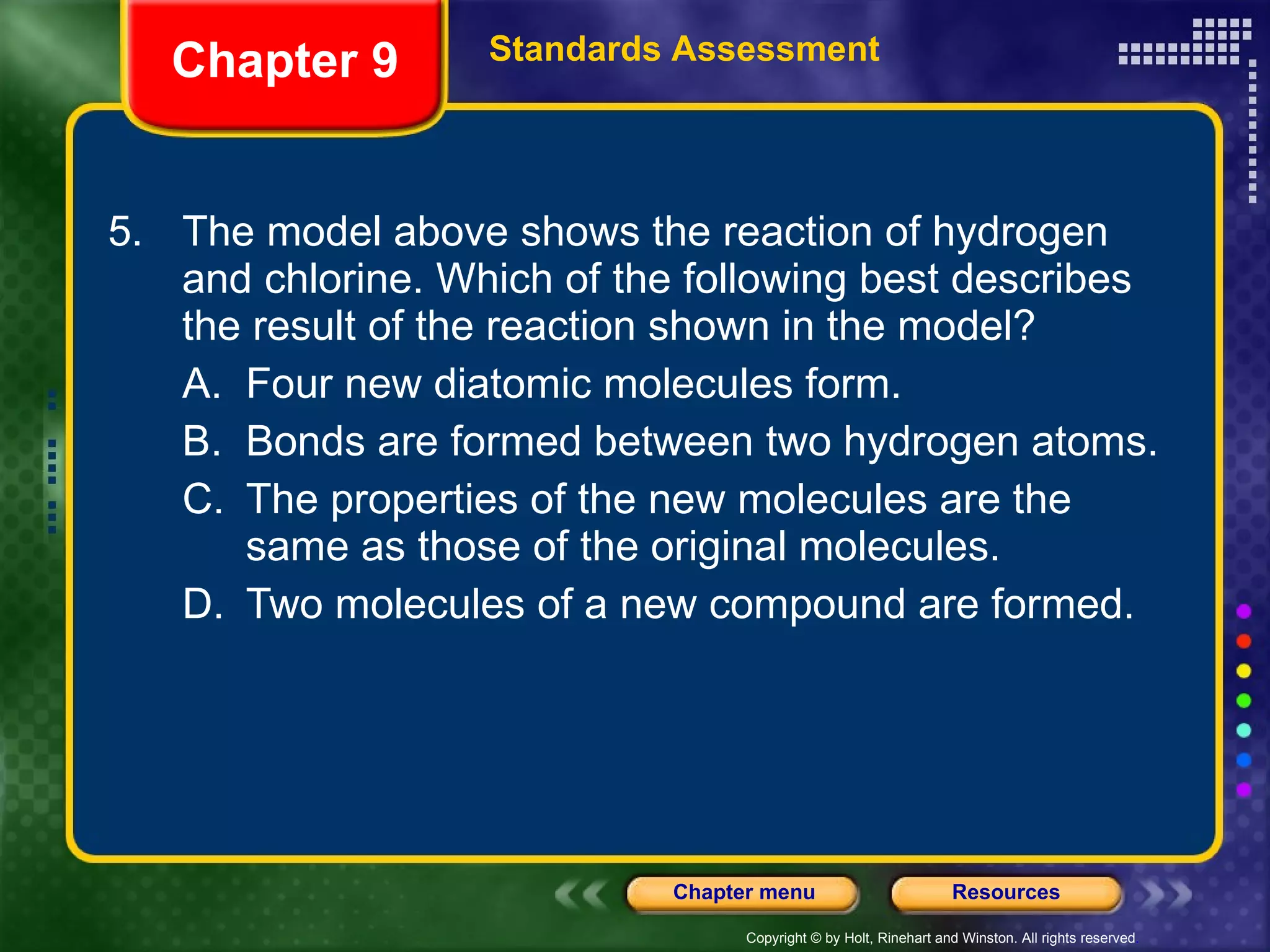 5. The model above shows the reaction of hydrogen and chlorine. Which of the following best describes the result of the reaction shown in the model? A. Four new diatomic molecules form. B. Bonds are formed between two hydrogen atoms. C. The properties of the new molecules are the same as those of the original molecules. D. Two molecules of a new compound are formed. Chapter 9 Standards Assessment 