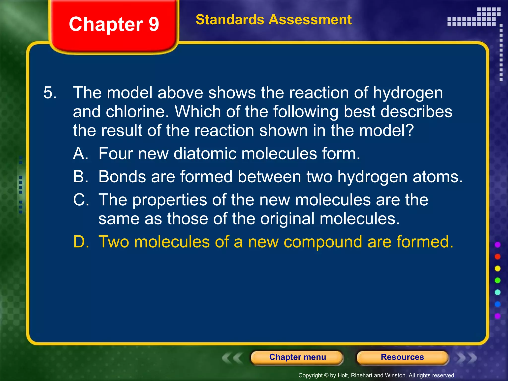 5. The model above shows the reaction of hydrogen and chlorine. Which of the following best describes the result of the reaction shown in the model? A. Four new diatomic molecules form. B. Bonds are formed between two hydrogen atoms. C. The properties of the new molecules are the same as those of the original molecules. D. Two molecules of a new compound are formed. Chapter 9 Standards Assessment 