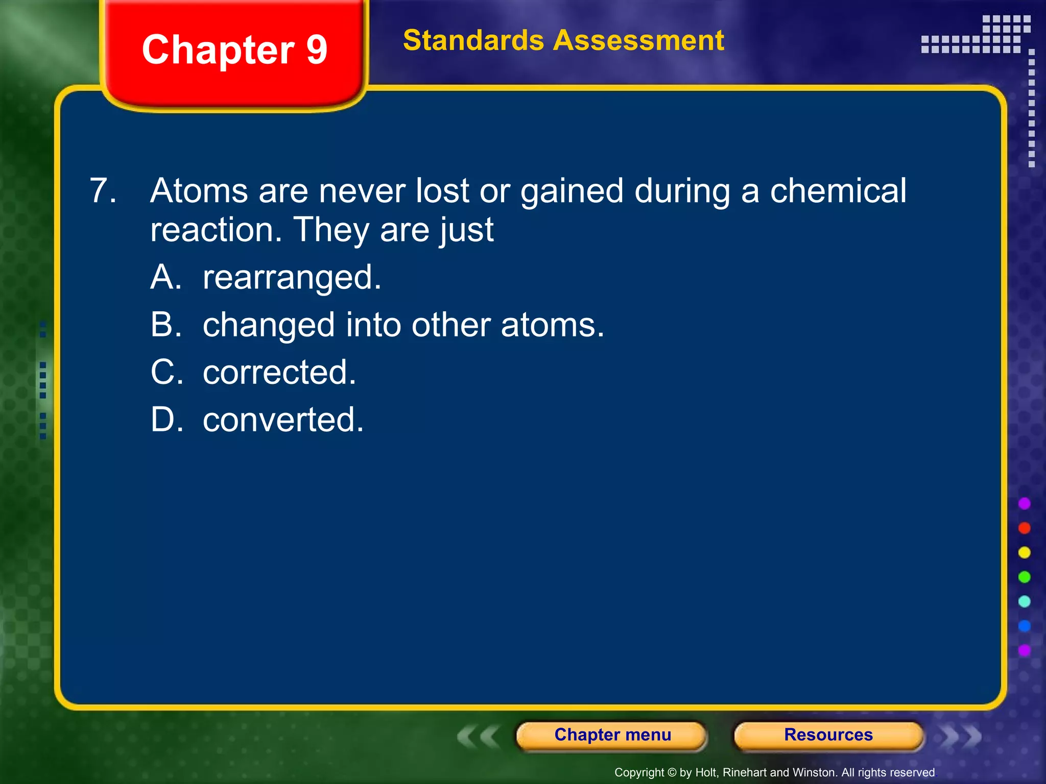 7. Atoms are never lost or gained during a chemical reaction. They are just A. rearranged. B. changed into other atoms. C. corrected. D. converted. Chapter 9 Standards Assessment 