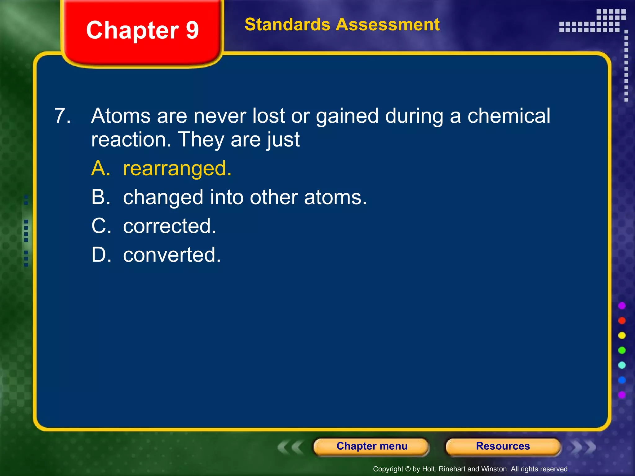 7. Atoms are never lost or gained during a chemical reaction. They are just A. rearranged. B. changed into other atoms. C. corrected. D. converted. Chapter 9 Standards Assessment 