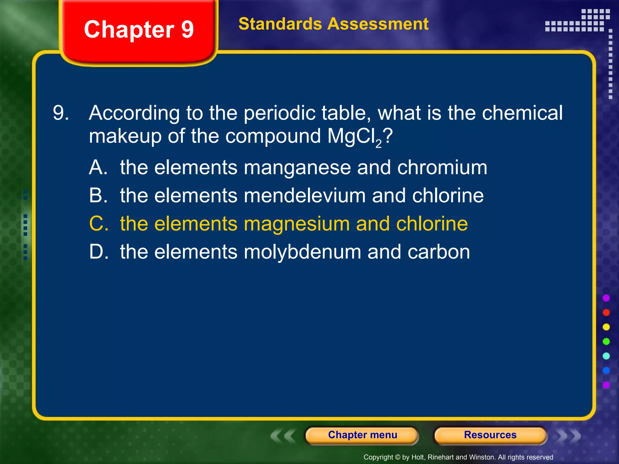 9. According to the periodic table, what is the chemical makeup of the compound MgCl 2 ? A. the elements manganese and chromium B. the elements mendelevium and chlorine C. the elements magnesium and chlorine D. the elements molybdenum and carbon Chapter 9 Standards Assessment 