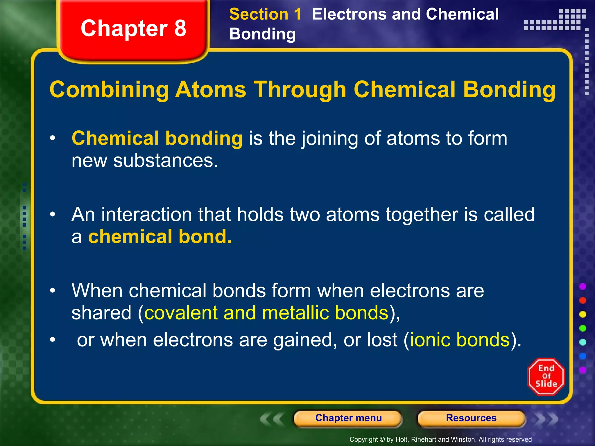 Combining Atoms Through Chemical Bonding Chemical bonding  is the joining of atoms to form new substances. An interaction that holds two atoms together is called a  chemical bond. When chemical bonds form when electrons are shared ( covalent and metallic bonds ), or when electrons are gained, or lost ( ionic bonds ). Section 1  Electrons and Chemical Bonding Chapter 8 