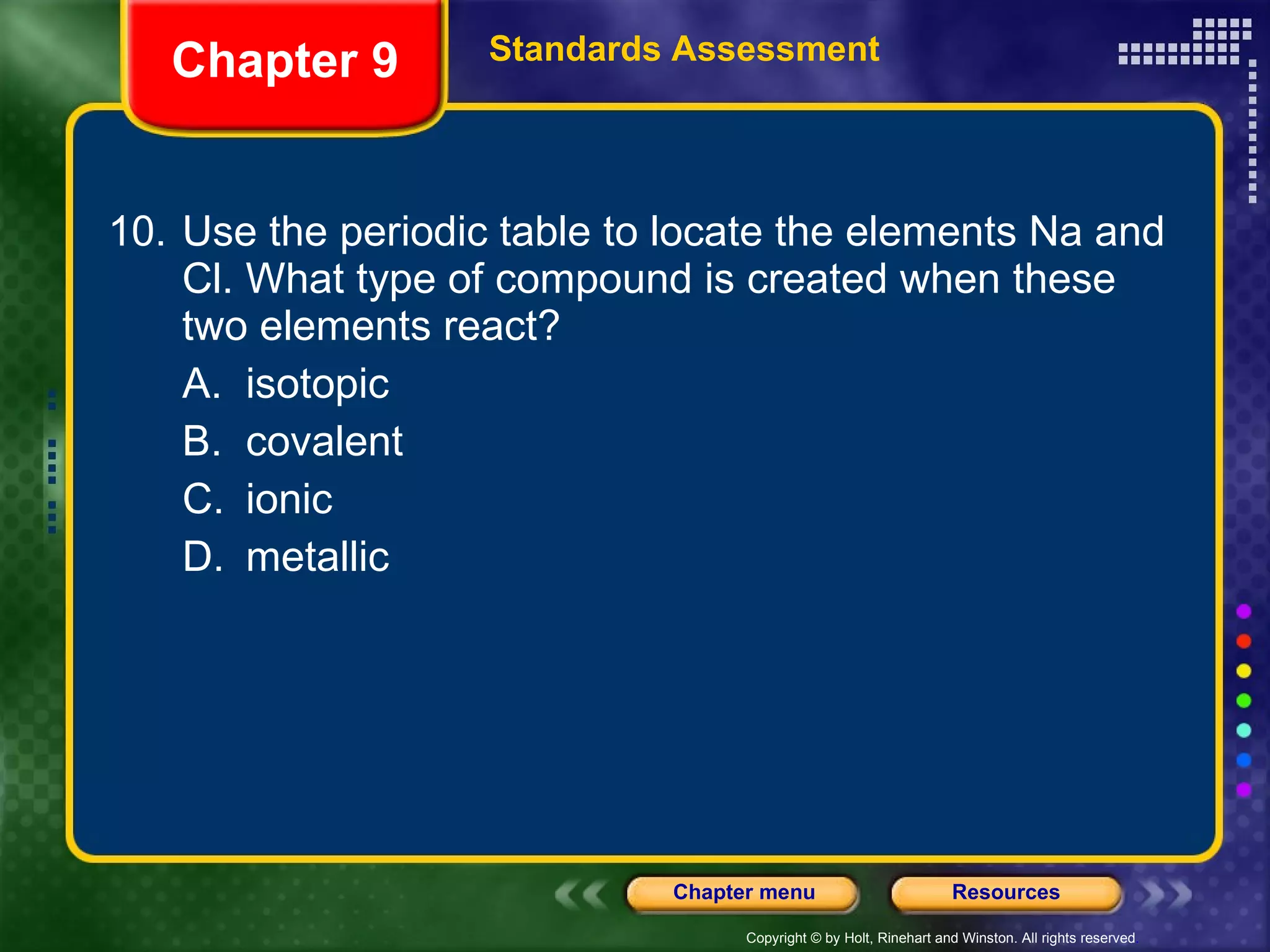 10. Use the periodic table to locate the elements Na and Cl. What type of compound is created when these two elements react? A. isotopic B. covalent C. ionic D. metallic Chapter 9 Standards Assessment 