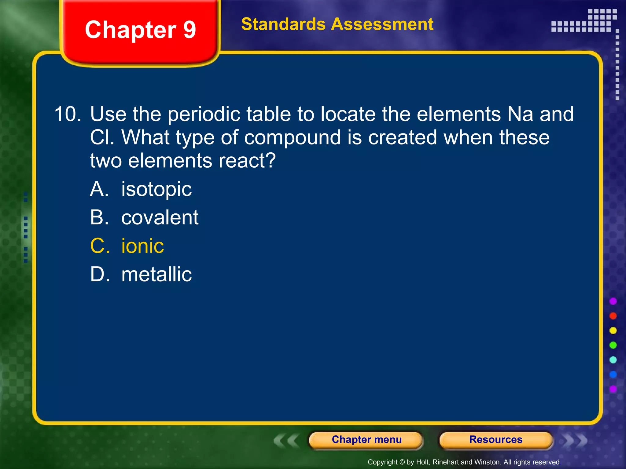 10. Use the periodic table to locate the elements Na and Cl. What type of compound is created when these two elements react? A. isotopic B. covalent C. ionic D. metallic Chapter 9 Standards Assessment 