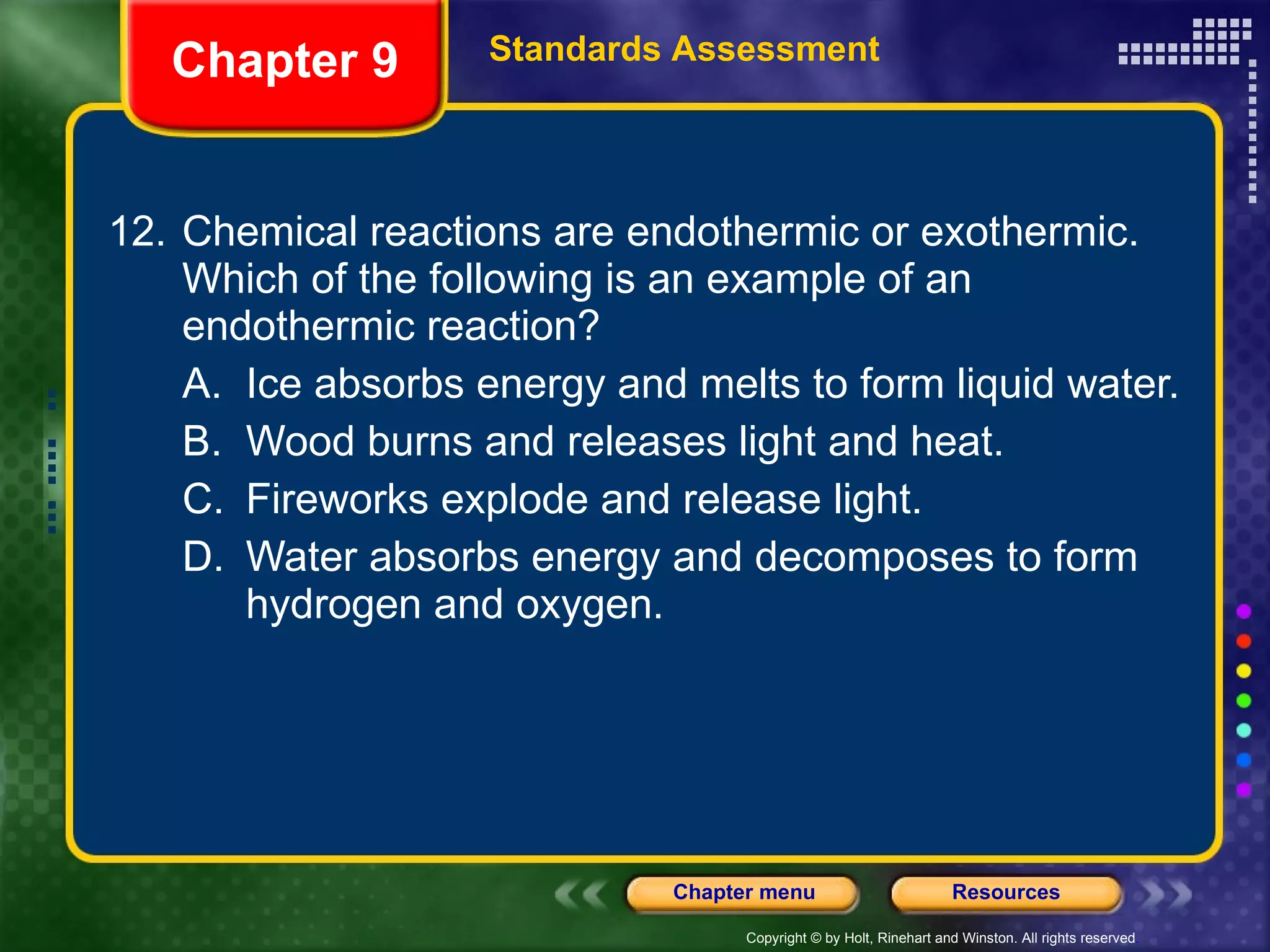 12. Chemical reactions are endothermic or exothermic. Which of the following is an example of an endothermic reaction? A. Ice absorbs energy and melts to form liquid water. B. Wood burns and releases light and heat. C. Fireworks explode and release light. D. Water absorbs energy and decomposes to form hydrogen and oxygen. Chapter 9 Standards Assessment 