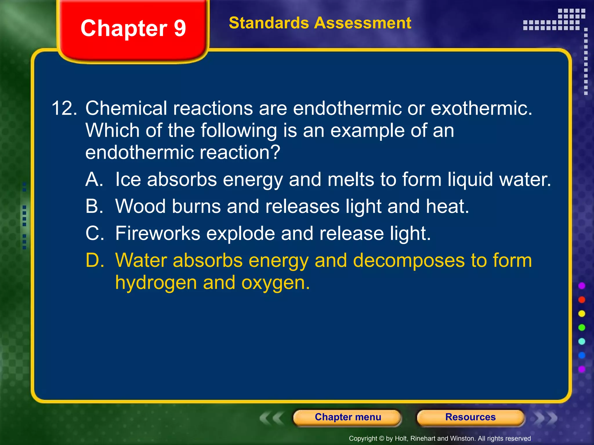 12. Chemical reactions are endothermic or exothermic. Which of the following is an example of an endothermic reaction? A. Ice absorbs energy and melts to form liquid water. B. Wood burns and releases light and heat. C. Fireworks explode and release light. D. Water absorbs energy and decomposes to form hydrogen and oxygen. Chapter 9 Standards Assessment 