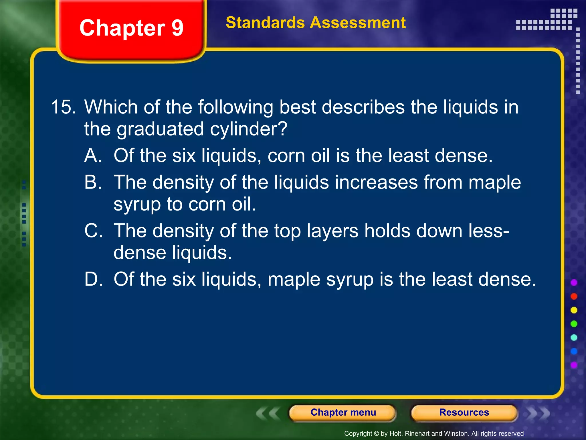 15. Which of the following best describes the liquids in the graduated cylinder? A. Of the six liquids, corn oil is the least dense. B. The density of the liquids increases from maple syrup to corn oil. C. The density of the top layers holds down less-dense liquids. D. Of the six liquids, maple syrup is the least dense. Chapter 9 Standards Assessment 