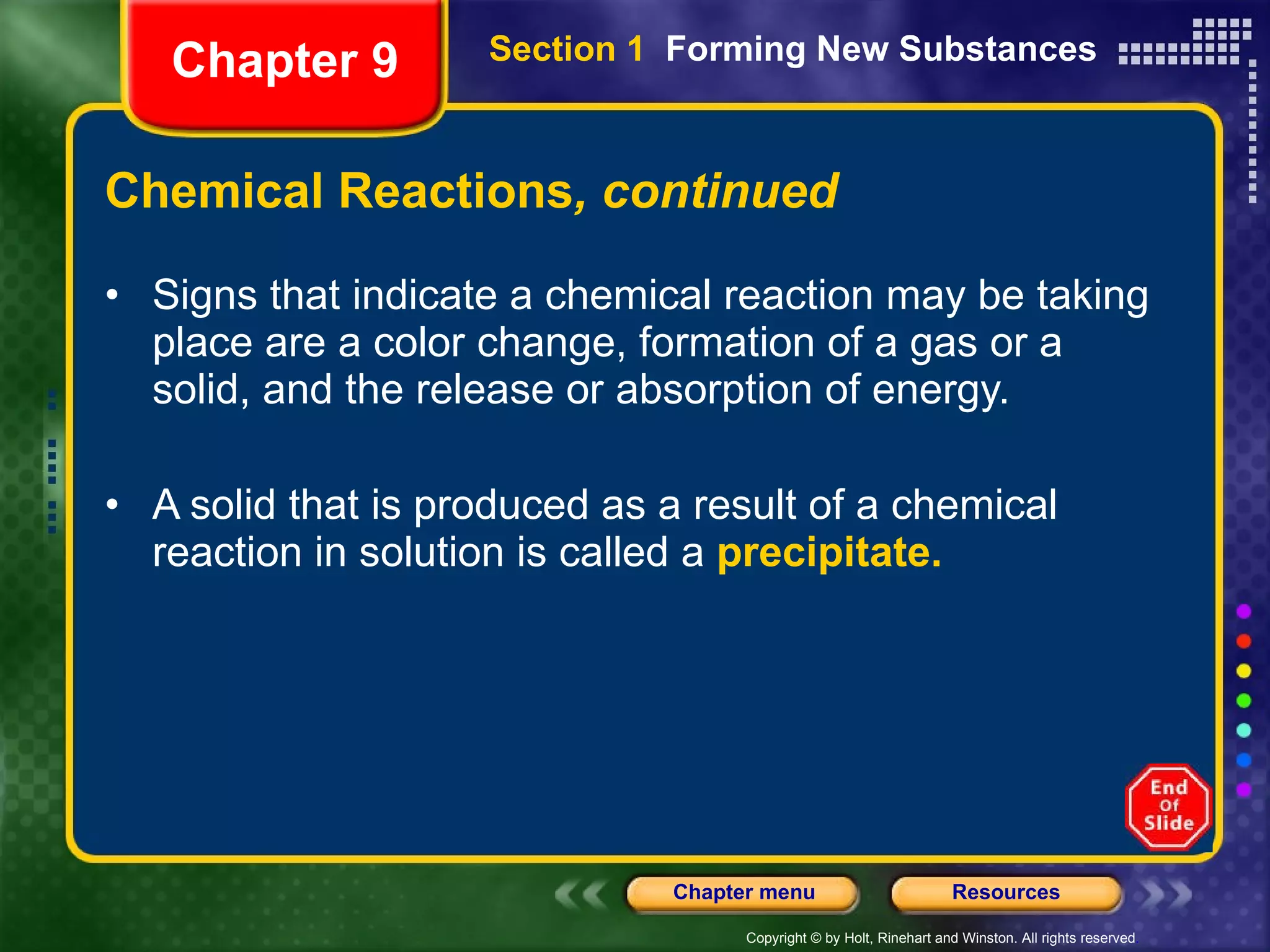Chemical Reactions , continued Signs that indicate a chemical reaction may be taking place are a color change, formation of a gas or a solid, and the release or absorption of energy. A solid that is produced as a result of a chemical reaction in solution is called a  precipitate.   Chapter 9 Section 1  Forming New Substances 