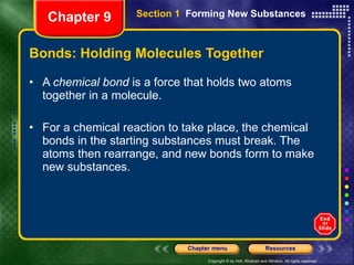 Bonds: Holding Molecules Together A  chemical bond  is a force that holds two atoms together in a molecule. For a chemical reaction to take place, the chemical bonds in the starting substances must break. The atoms then rearrange, and new bonds form to make new substances.  Chapter 9 Section 1  Forming New Substances 