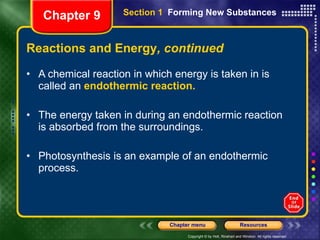 Reactions and Energy , continued A chemical reaction in which energy is taken in is called an  endothermic reaction. The energy taken in during an endothermic reaction is absorbed from the surroundings. Photosynthesis is an example of an endothermic process. Chapter 9 Section 1  Forming New Substances 