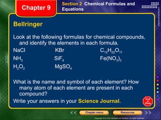 Bellringer Look at the following formulas for chemical compounds, and identify the elements in each formula. NaCl  KBr  C 12 H 22 O 11 NH 3   SiF 4   Fe(NO 3 ) 3 H 2 O 2   MgSO 4 What is the name and symbol of each element? How many atom of each element are present in each compound?  Write your answers in your  Science Journal. Section 2  Chemical Formulas and Equations Chapter 9 