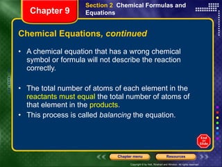 Chemical Equations , continued A chemical equation that has a wrong chemical symbol or formula will not describe the reaction correctly. The total number of atoms of each element in the  reactants must equal  the total number of atoms of that element in the  products .  This process is called  balancing  the equation. Section 2  Chemical Formulas and Equations Chapter 9 